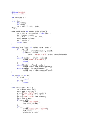 #include<stdio.h>
#include<stdlib.h>
int breakloop = 0;
struct Data{
int number;
int height;
Data *left, *right, *parent;
}*root;
Data *createNode(int number, Data *parent){
Data *curr = (Data*)malloc(sizeof(Data));
curr->number = number;
curr->left = curr->right = NULL;
curr->parent = parent;
curr->height = 1;
return curr;
}
void push(Data **curr,int number, Data *parent){
if(!(*curr)){
(*curr) = createNode(number, parent);
if((*curr)->parent)
printf("parent : %dn", (*curr)->parent->number);
}
else if (number == (*curr)->number){
printf("Data can't samen");
return;
}
else if(number < (*curr)->number)
push(&(*curr)->left,number,(*curr));
else if(number > (*curr)->number)
push(&(*curr)->right,number,(*curr));
}
int max(int a, int b){
if(a<=b)
return b;
if(a>b)
return a;
}
void rotateLL(Data *curr){
Data *mid = curr->left;
Data *last = mid->left;
printf("curr : %dn",curr->number);
printf("mid : %dn",mid->number);
printf("last : %dn",last->number);
Data *temp = NULL;
if(mid->right){
printf("ada tempn");
temp = mid->right;
}
if(curr == root){
printf("masuk curr == rootn");
root = mid;
mid->right = curr;