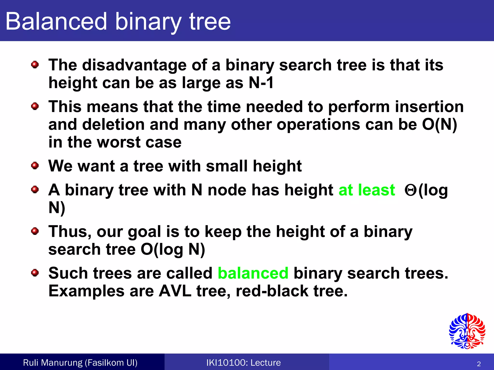 2Ruli Manurung (Fasilkom UI) IKI10100: Lecture
Balanced binary tree
The disadvantage of a binary search tree is that its
height can be as large as N-1
This means that the time needed to perform insertion
and deletion and many other operations can be O(N)
in the worst case
We want a tree with small height
A binary tree with N node has height at least Θ(log
N)
Thus, our goal is to keep the height of a binary
search tree O(log N)
Such trees are called balanced binary search trees.
Examples are AVL tree, red-black tree.
 