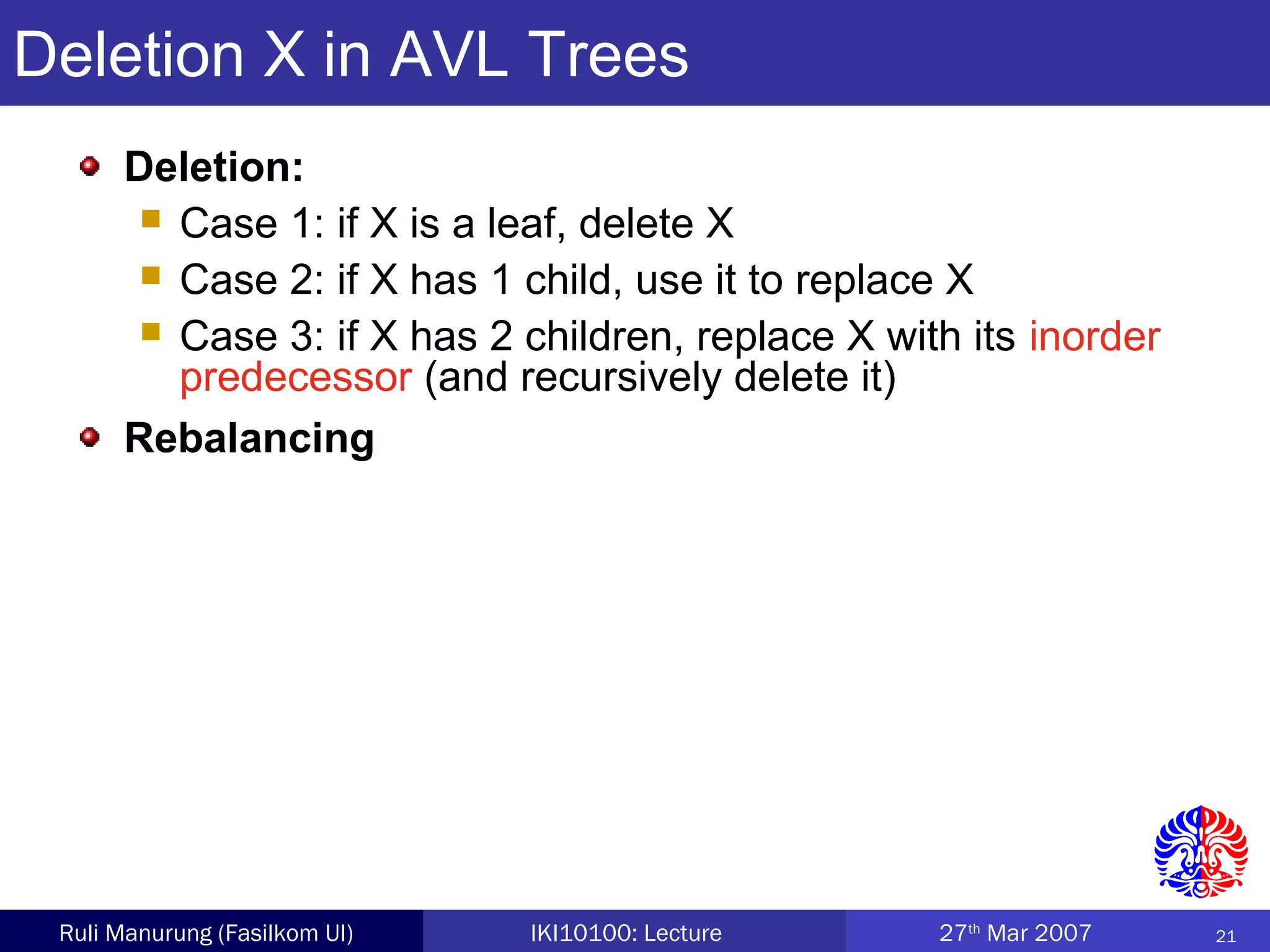 21Ruli Manurung (Fasilkom UI) IKI10100: Lecture 27th
Mar 2007
Deletion X in AVL Trees
Deletion:
 Case 1: if X is a leaf, delete X
 Case 2: if X has 1 child, use it to replace X
 Case 3: if X has 2 children, replace X with its inorder
predecessor (and recursively delete it)
Rebalancing
 