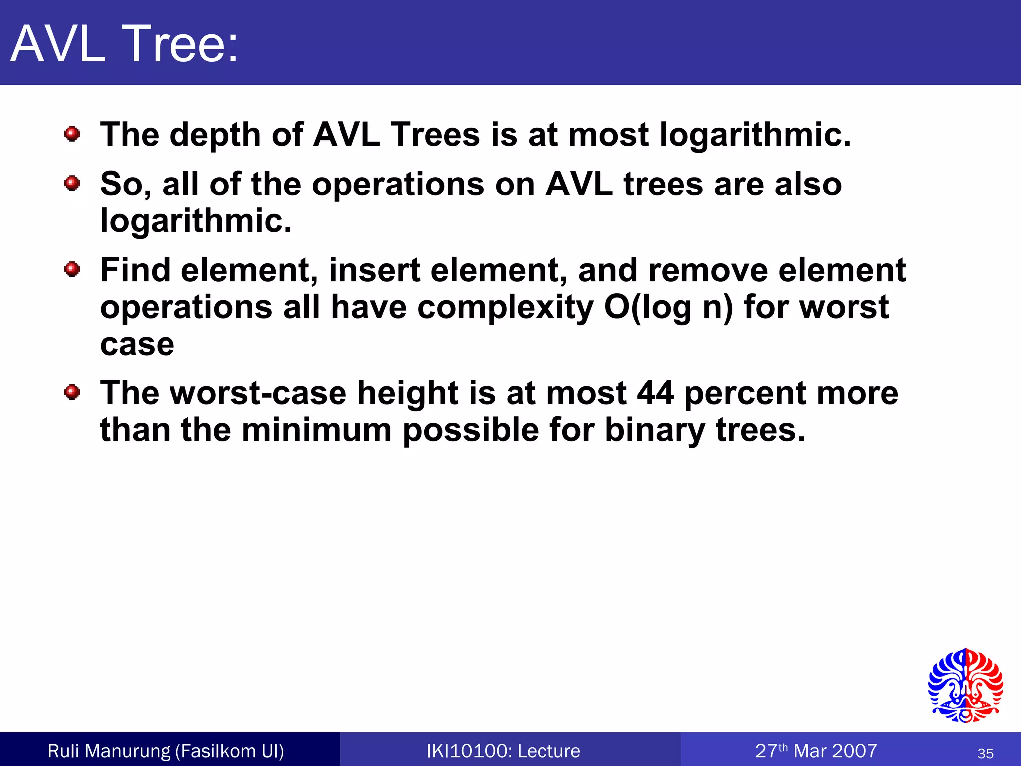 35Ruli Manurung (Fasilkom UI) IKI10100: Lecture 27th
Mar 2007
AVL Tree:
The depth of AVL Trees is at most logarithmic.
So, all of the operations on AVL trees are also
logarithmic.
Find element, insert element, and remove element
operations all have complexity O(log n) for worst
case
The worst-case height is at most 44 percent more
than the minimum possible for binary trees.
 