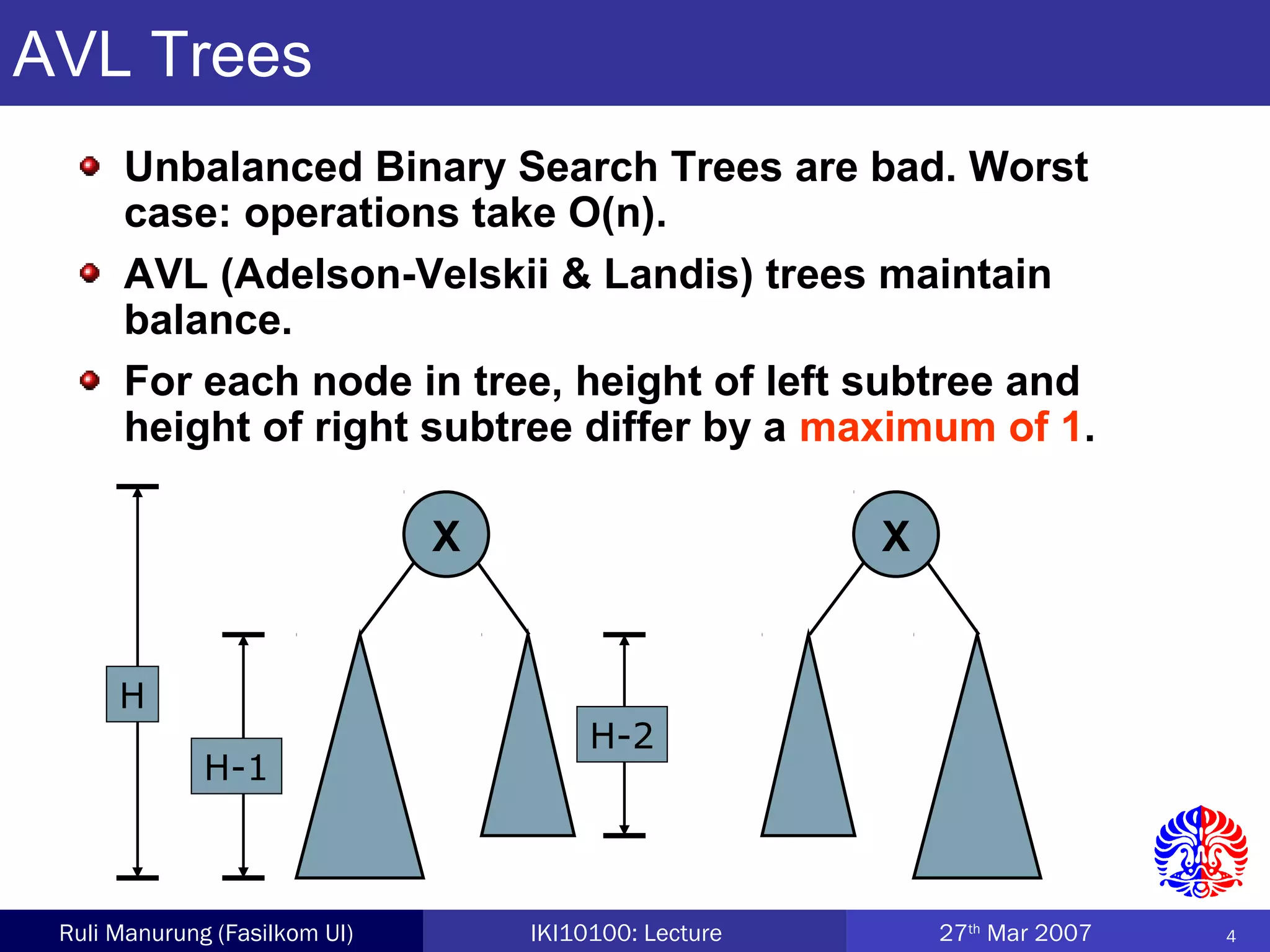 4Ruli Manurung (Fasilkom UI) IKI10100: Lecture 27th
Mar 2007
X X
AVL Trees
Unbalanced Binary Search Trees are bad. Worst
case: operations take O(n).
AVL (Adelson-Velskii & Landis) trees maintain
balance.
For each node in tree, height of left subtree and
height of right subtree differ by a maximum of 1.
H
H-1
H-2
 