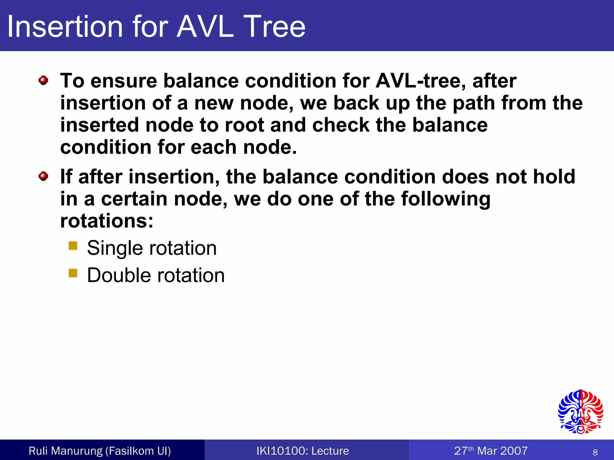 8Ruli Manurung (Fasilkom UI) IKI10100: Lecture 27th
Mar 2007
Insertion for AVL Tree
To ensure balance condition for AVL-tree, after
insertion of a new node, we back up the path from the
inserted node to root and check the balance
condition for each node.
If after insertion, the balance condition does not hold
in a certain node, we do one of the following
rotations:
 Single rotation
 Double rotation
 
