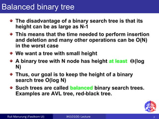2Ruli Manurung (Fasilkom UI) IKI10100: Lecture
Balanced binary tree
The disadvantage of a binary search tree is that its
height can be as large as N-1
This means that the time needed to perform insertion
and deletion and many other operations can be O(N)
in the worst case
We want a tree with small height
A binary tree with N node has height at least Θ(log
N)
Thus, our goal is to keep the height of a binary
search tree O(log N)
Such trees are called balanced binary search trees.
Examples are AVL tree, red-black tree.
 