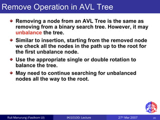 20Ruli Manurung (Fasilkom UI) IKI10100: Lecture 27th
Mar 2007
Remove Operation in AVL Tree
Removing a node from an AVL Tree is the same as
removing from a binary search tree. However, it may
unbalance the tree.
Similar to insertion, starting from the removed node
we check all the nodes in the path up to the root for
the first unbalance node.
Use the appropriate single or double rotation to
balance the tree.
May need to continue searching for unbalanced
nodes all the way to the root.
 