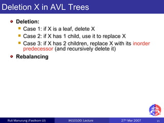 21Ruli Manurung (Fasilkom UI) IKI10100: Lecture 27th
Mar 2007
Deletion X in AVL Trees
Deletion:
 Case 1: if X is a leaf, delete X
 Case 2: if X has 1 child, use it to replace X
 Case 3: if X has 2 children, replace X with its inorder
predecessor (and recursively delete it)
Rebalancing
 