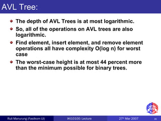 35Ruli Manurung (Fasilkom UI) IKI10100: Lecture 27th
Mar 2007
AVL Tree:
The depth of AVL Trees is at most logarithmic.
So, all of the operations on AVL trees are also
logarithmic.
Find element, insert element, and remove element
operations all have complexity O(log n) for worst
case
The worst-case height is at most 44 percent more
than the minimum possible for binary trees.
 