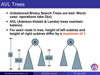 4Ruli Manurung (Fasilkom UI) IKI10100: Lecture 27th
Mar 2007
X X
AVL Trees
Unbalanced Binary Search Trees are bad. Worst
case: operations take O(n).
AVL (Adelson-Velskii & Landis) trees maintain
balance.
For each node in tree, height of left subtree and
height of right subtree differ by a maximum of 1.
H
H-1
H-2
 