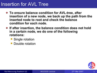 8Ruli Manurung (Fasilkom UI) IKI10100: Lecture 27th
Mar 2007
Insertion for AVL Tree
To ensure balance condition for AVL-tree, after
insertion of a new node, we back up the path from the
inserted node to root and check the balance
condition for each node.
If after insertion, the balance condition does not hold
in a certain node, we do one of the following
rotations:
 Single rotation
 Double rotation
 