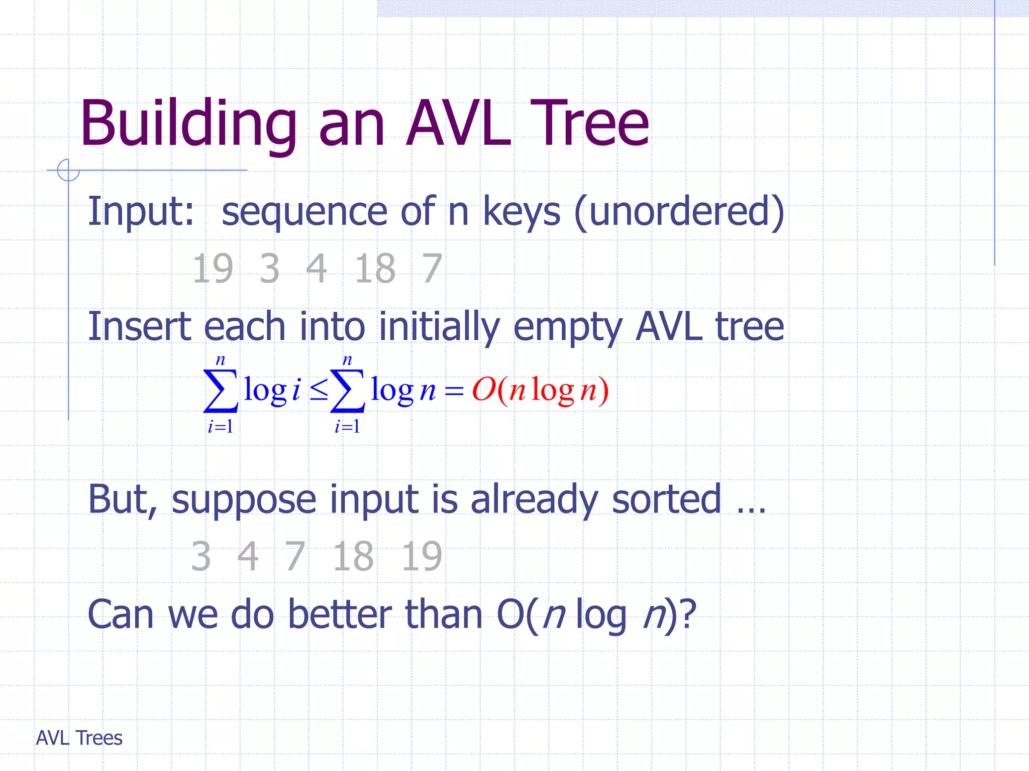 AVL Trees
Building an AVL Tree
Input: sequence of n keys (unordered)
19 3 4 18 7
Insert each into initially empty AVL tree
But, suppose input is already sorted …
3 4 7 18 19
Can we do better than O(n log n)?
1 1
( lo
l g )
og log
n n
i i
O n n
i n
 
 
 
 