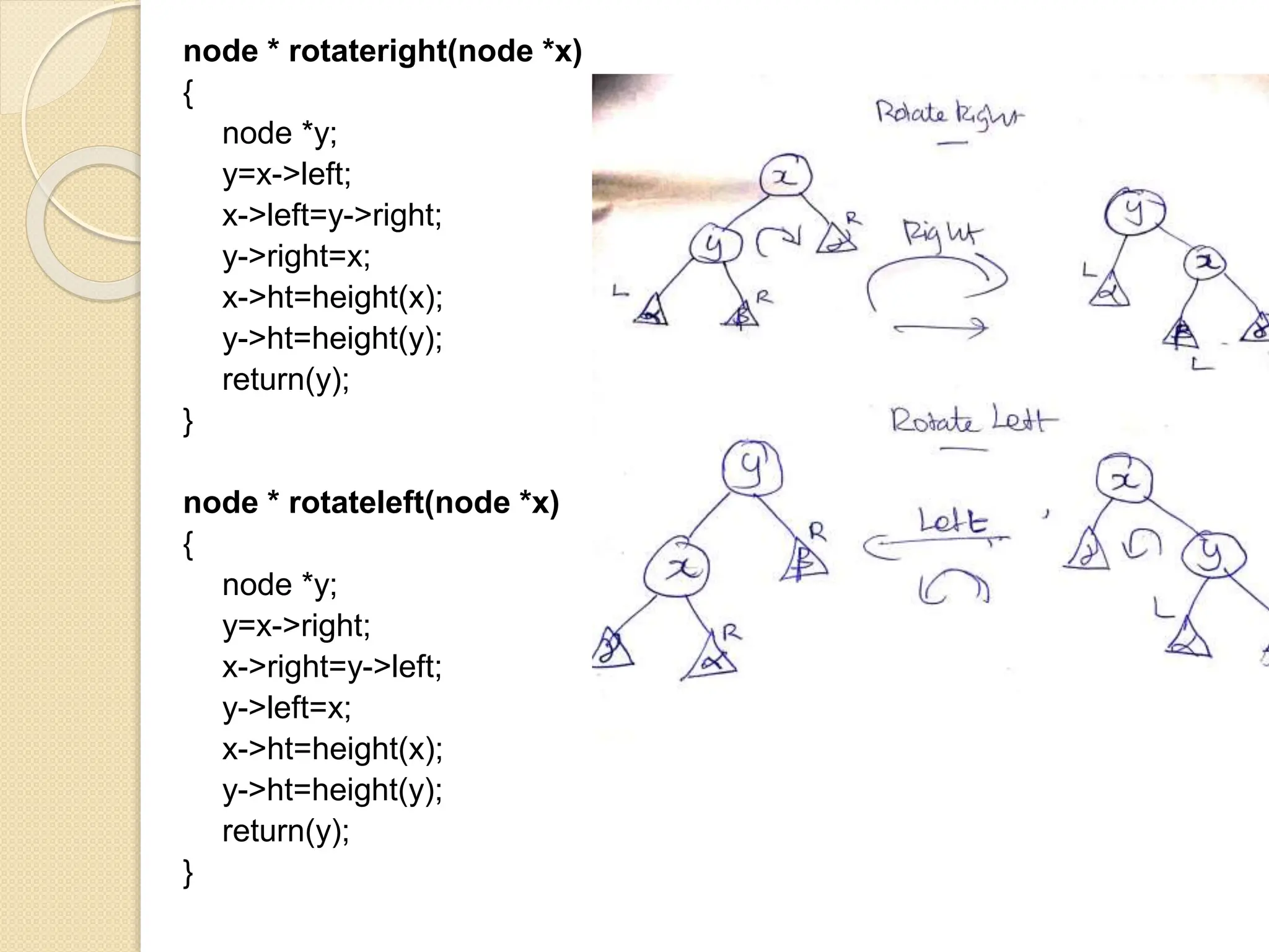 node * rotateright(node *x)
{
node *y;
y=x->left;
x->left=y->right;
y->right=x;
x->ht=height(x);
y->ht=height(y);
return(y);
}
node * rotateleft(node *x)
{
node *y;
y=x->right;
x->right=y->left;
y->left=x;
x->ht=height(x);
y->ht=height(y);
return(y);
}
 