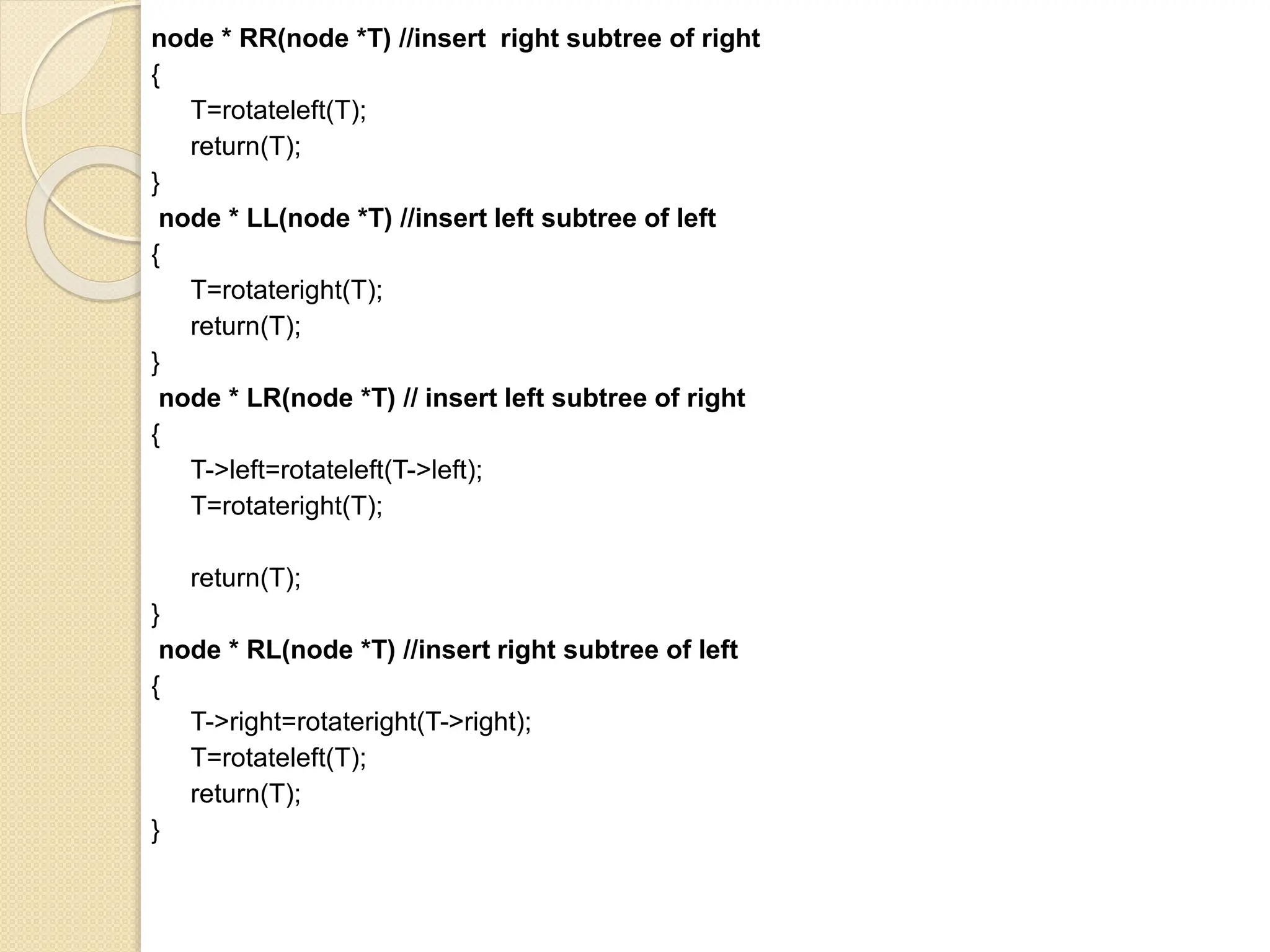 node * RR(node *T) //insert right subtree of right
{
T=rotateleft(T);
return(T);
}
node * LL(node *T) //insert left subtree of left
{
T=rotateright(T);
return(T);
}
node * LR(node *T) // insert left subtree of right
{
T->left=rotateleft(T->left);
T=rotateright(T);
return(T);
}
node * RL(node *T) //insert right subtree of left
{
T->right=rotateright(T->right);
T=rotateleft(T);
return(T);
}
 