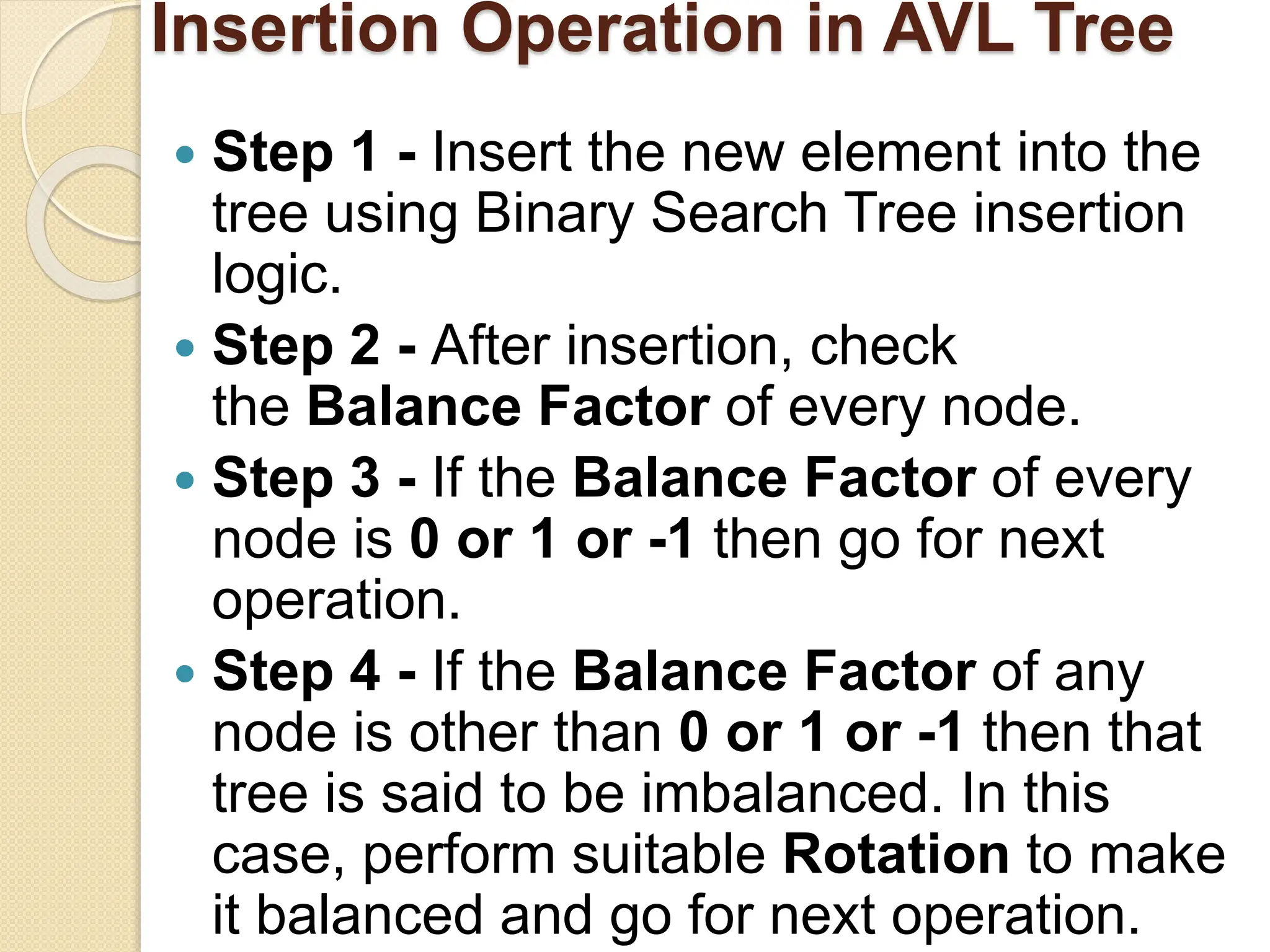 Insertion Operation in AVL Tree
 Step 1 - Insert the new element into the
tree using Binary Search Tree insertion
logic.
 Step 2 - After insertion, check
the Balance Factor of every node.
 Step 3 - If the Balance Factor of every
node is 0 or 1 or -1 then go for next
operation.
 Step 4 - If the Balance Factor of any
node is other than 0 or 1 or -1 then that
tree is said to be imbalanced. In this
case, perform suitable Rotation to make
it balanced and go for next operation.
 
