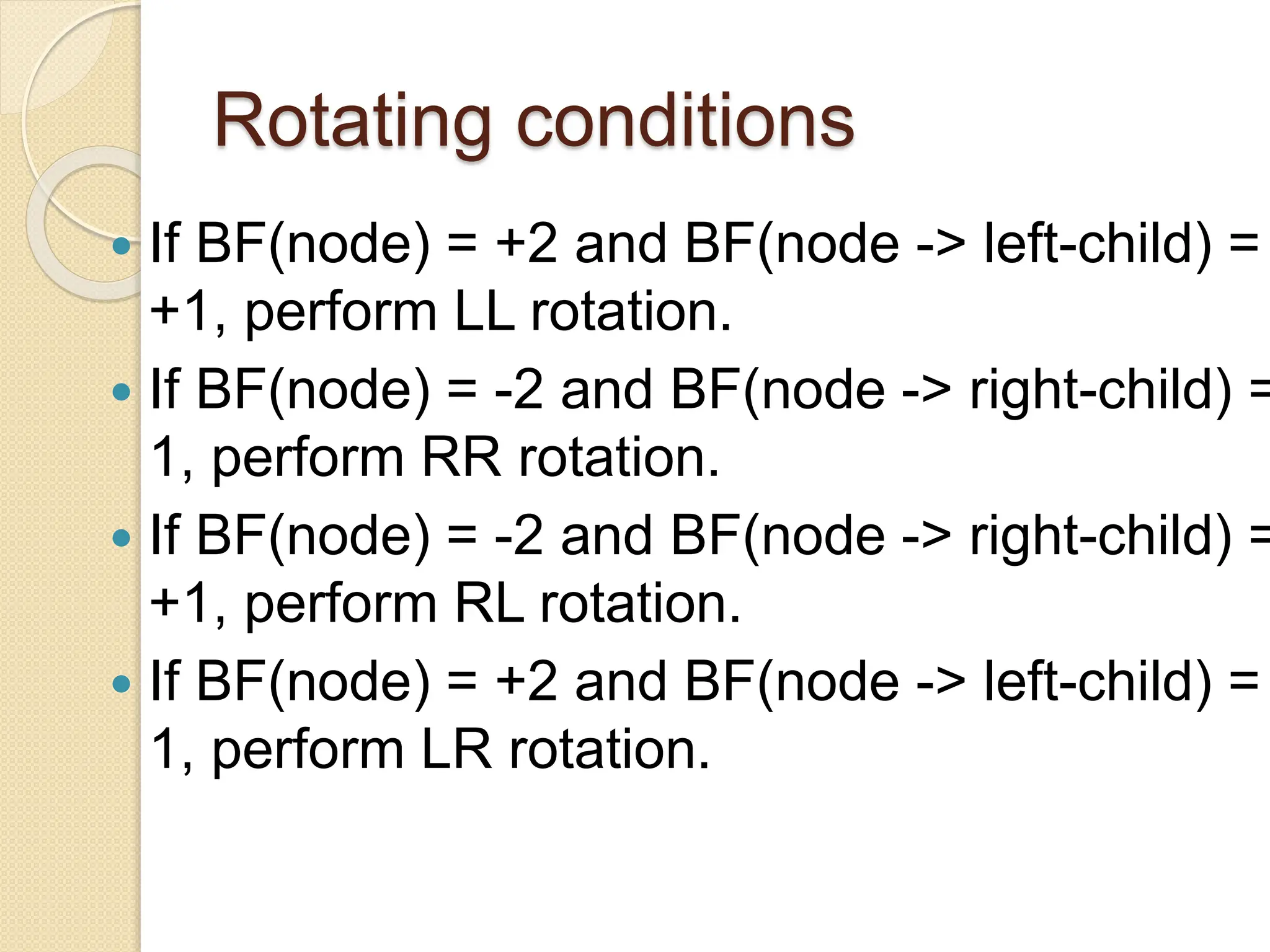 Rotating conditions
 If BF(node) = +2 and BF(node -> left-child) =
+1, perform LL rotation.
 If BF(node) = -2 and BF(node -> right-child) =
1, perform RR rotation.
 If BF(node) = -2 and BF(node -> right-child) =
+1, perform RL rotation.
 If BF(node) = +2 and BF(node -> left-child) =
1, perform LR rotation.
 