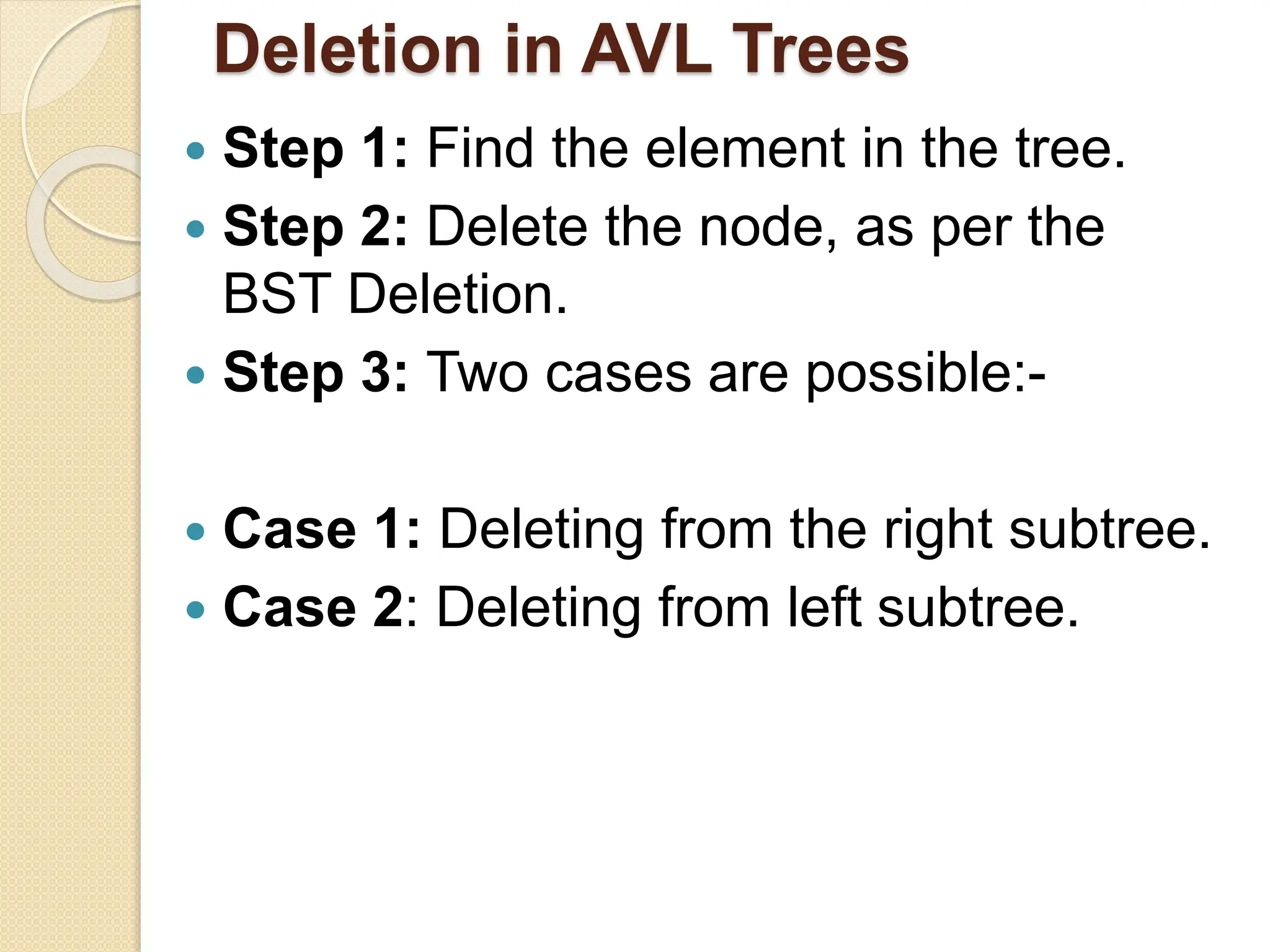 Deletion in AVL Trees
 Step 1: Find the element in the tree.
 Step 2: Delete the node, as per the
BST Deletion.
 Step 3: Two cases are possible:-
 Case 1: Deleting from the right subtree.
 Case 2: Deleting from left subtree.
 