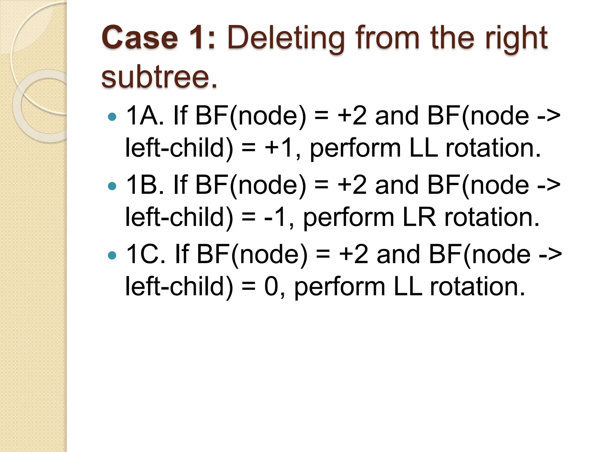 Case 1: Deleting from the right
subtree.
 1A. If BF(node) = +2 and BF(node ->
left-child) = +1, perform LL rotation.
 1B. If BF(node) = +2 and BF(node ->
left-child) = -1, perform LR rotation.
 1C. If BF(node) = +2 and BF(node ->
left-child) = 0, perform LL rotation.
 