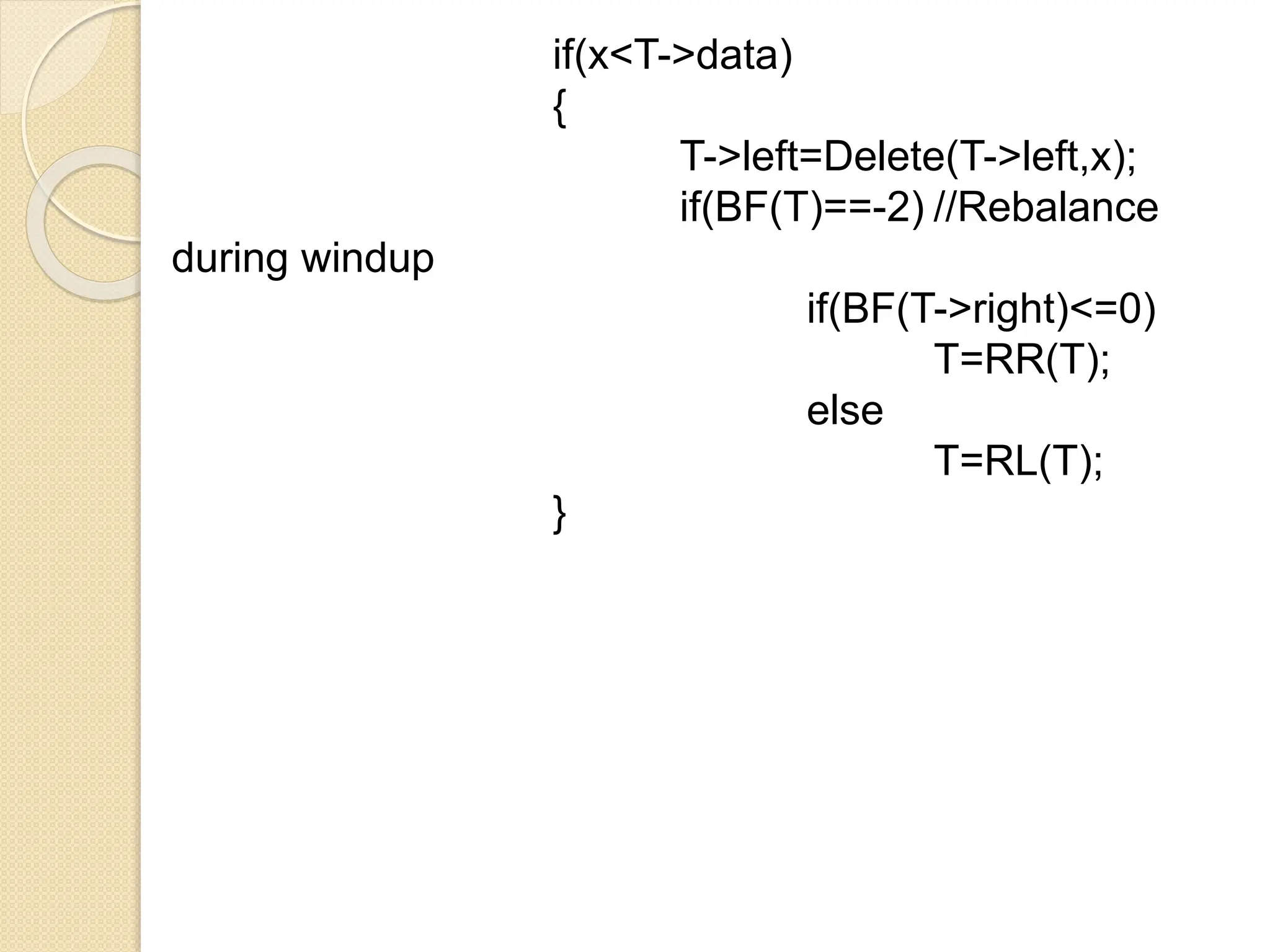 if(x<T->data)
{
T->left=Delete(T->left,x);
if(BF(T)==-2) //Rebalance
during windup
if(BF(T->right)<=0)
T=RR(T);
else
T=RL(T);
}
 