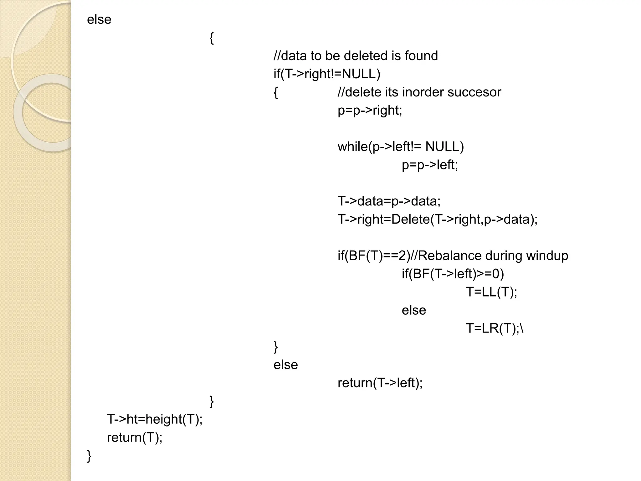 else
{
//data to be deleted is found
if(T->right!=NULL)
{ //delete its inorder succesor
p=p->right;
while(p->left!= NULL)
p=p->left;
T->data=p->data;
T->right=Delete(T->right,p->data);
if(BF(T)==2)//Rebalance during windup
if(BF(T->left)>=0)
T=LL(T);
else
T=LR(T);
}
else
return(T->left);
}
T->ht=height(T);
return(T);
}
 