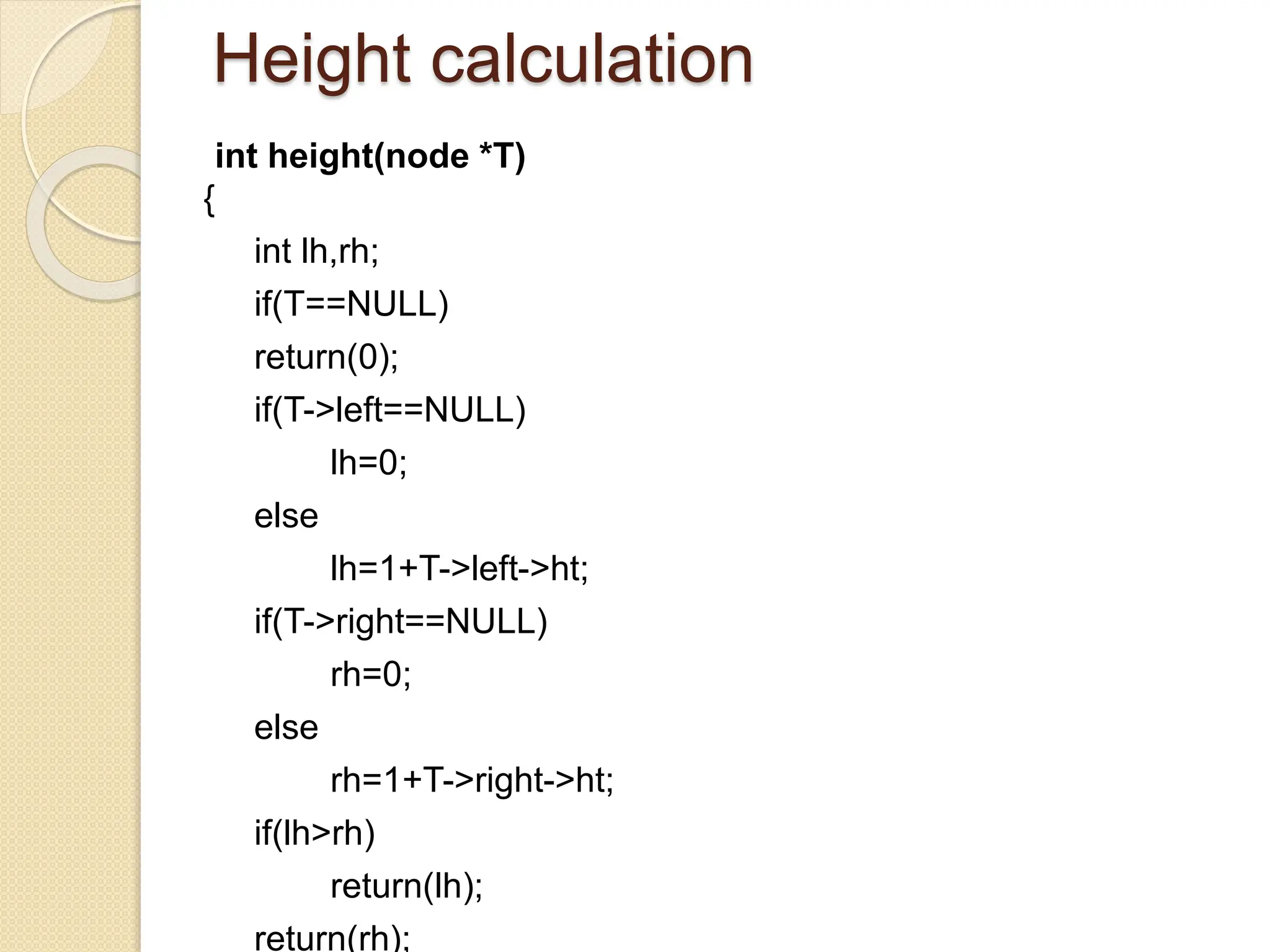 Height calculation
int height(node *T)
{
int lh,rh;
if(T==NULL)
return(0);
if(T->left==NULL)
lh=0;
else
lh=1+T->left->ht;
if(T->right==NULL)
rh=0;
else
rh=1+T->right->ht;
if(lh>rh)
return(lh);
return(rh);
 