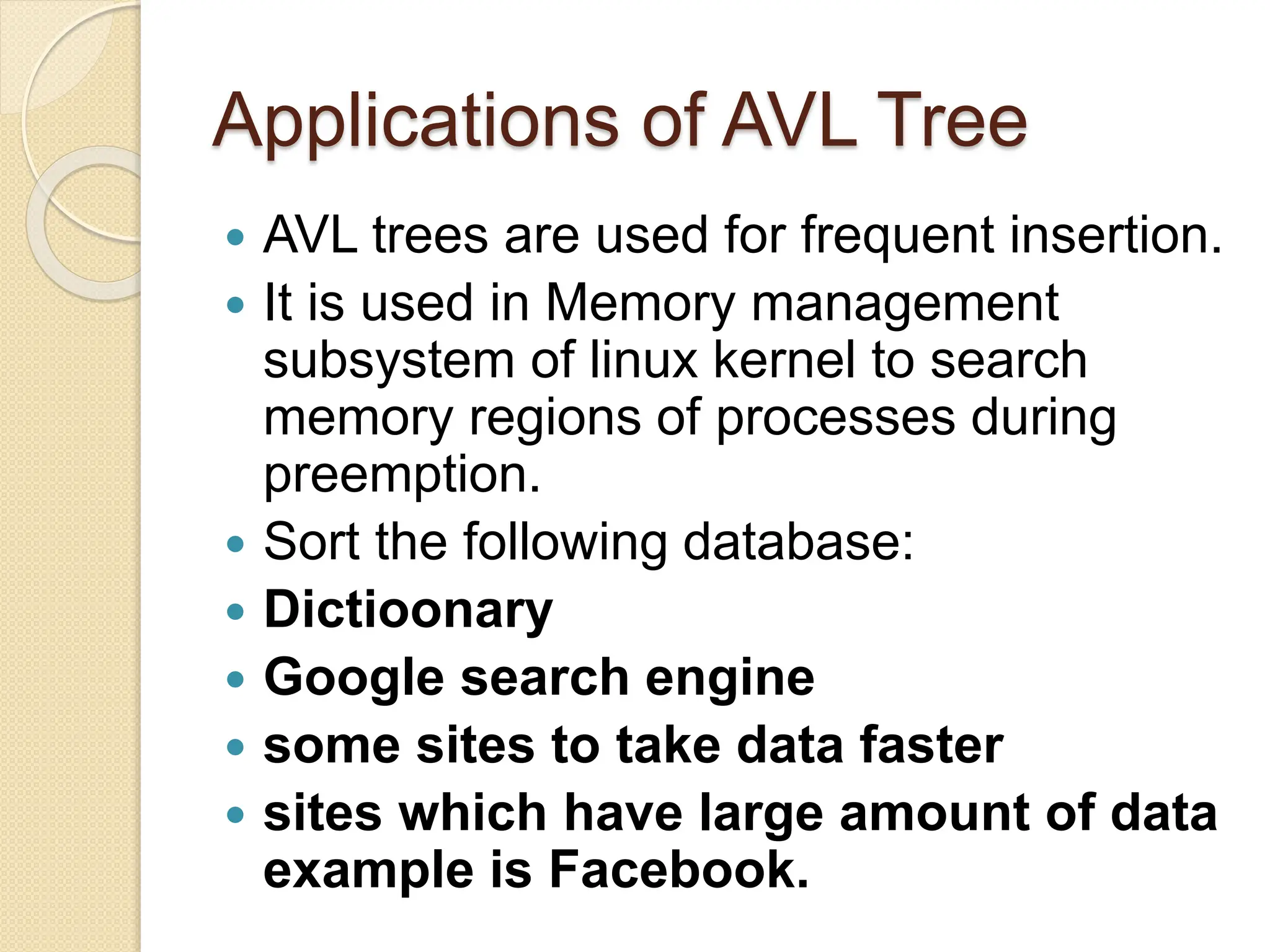 Applications of AVL Tree
 AVL trees are used for frequent insertion.
 It is used in Memory management
subsystem of linux kernel to search
memory regions of processes during
preemption.
 Sort the following database:
 Dictioonary
 Google search engine
 some sites to take data faster
 sites which have large amount of data
example is Facebook.
 