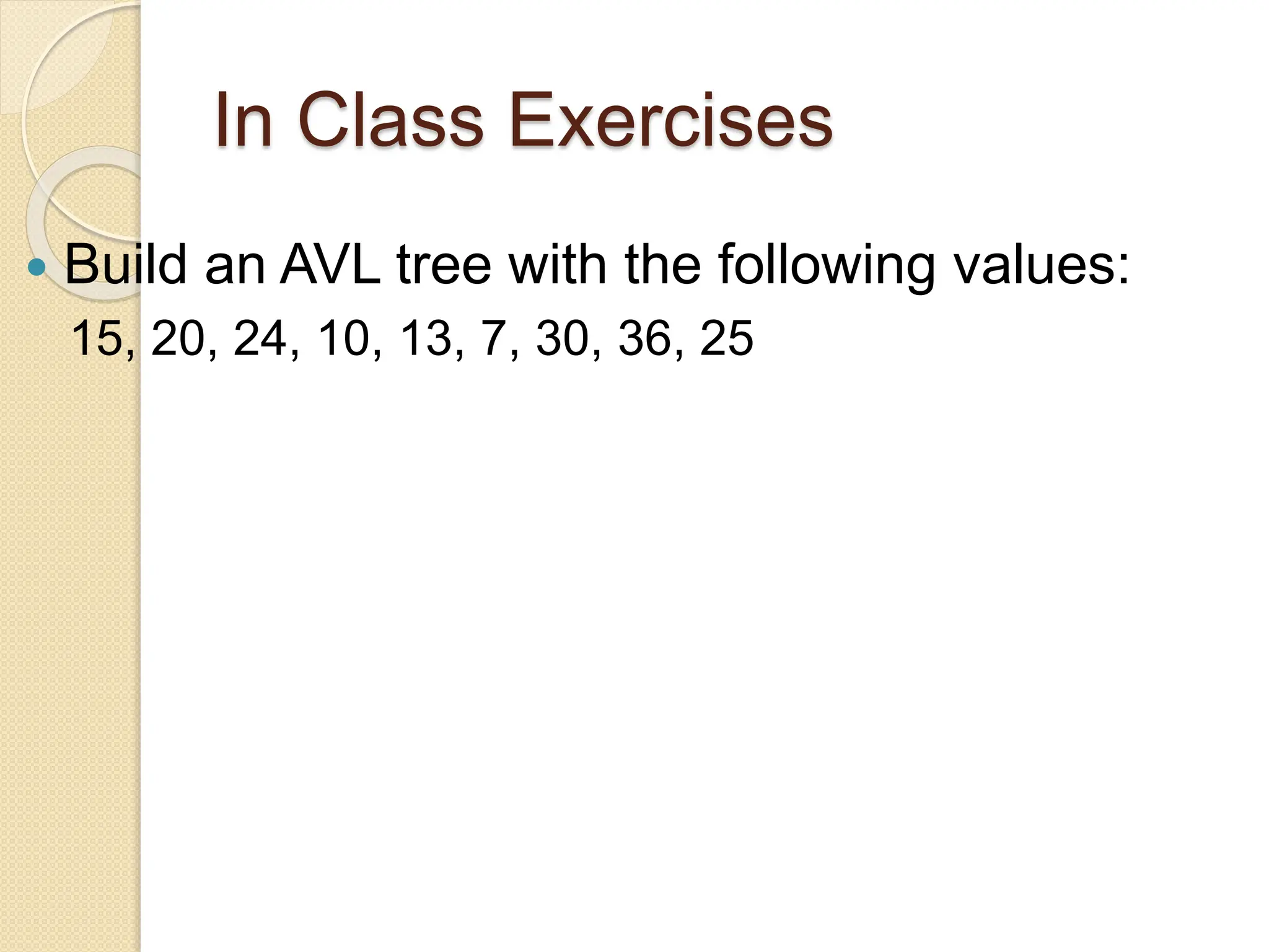 In Class Exercises
 Build an AVL tree with the following values:
15, 20, 24, 10, 13, 7, 30, 36, 25
 