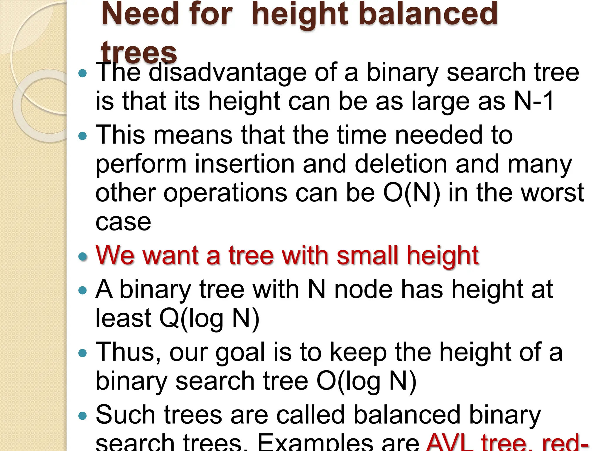 Need for height balanced
trees
 The disadvantage of a binary search tree
is that its height can be as large as N-1
 This means that the time needed to
perform insertion and deletion and many
other operations can be O(N) in the worst
case
 We want a tree with small height
 A binary tree with N node has height at
least Q(log N)
 Thus, our goal is to keep the height of a
binary search tree O(log N)
 Such trees are called balanced binary
 