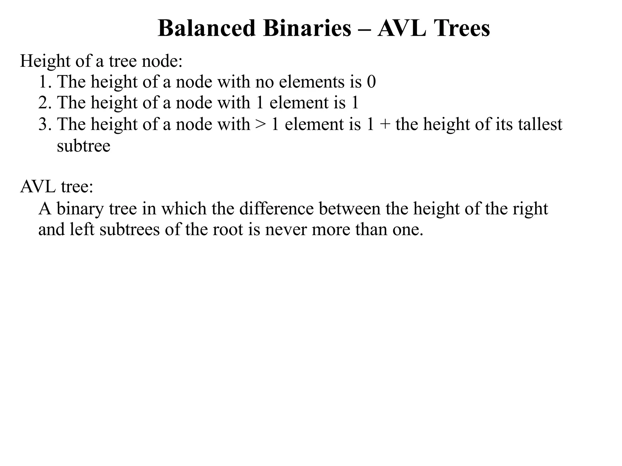 Balanced Binaries – AVL Trees Height of a tree node: 1. The height of a node with no elements is 0 2. The height of a node with 1 element is 1 3. The height of a node with > 1 element is 1 + the height of its tallest subtree AVL tree: A binary tree in which the difference between the height of the right and left subtrees of the root is never more than one. 