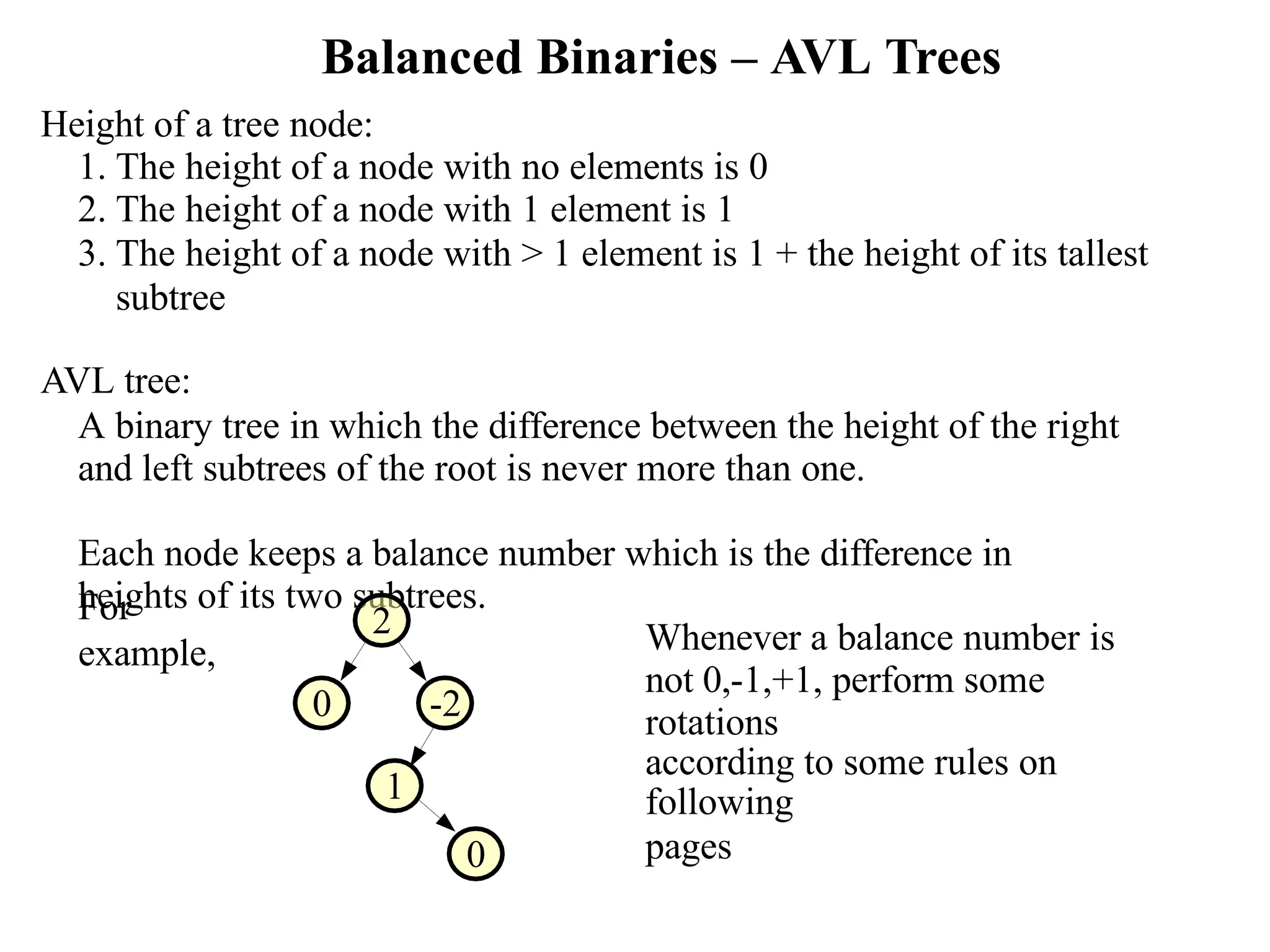 Balanced Binaries – AVL Trees Height of a tree node: 1. The height of a node with no elements is 0 2. The height of a node with 1 element is 1 3. The height of a node with > 1 element is 1 + the height of its tallest subtree AVL tree: A binary tree in which the difference between the height of the right and left subtrees of the root is never more than one. Each node keeps a balance number which is the difference in heights of its two subtrees. For example, 2 0 -2 1 0 Whenever a balance number is not 0,-1,+1, perform some rotations according to some rules on following pages 