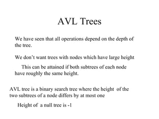AVL Trees
  We have seen that all operations depend on the depth of
  the tree.

  We don’t want trees with nodes which have large height
     This can be attained if both subtrees of each node
  have roughly the same height.

AVL tree is a binary search tree where the height of the
two subtrees of a node differs by at most one
   Height of a null tree is -1
 