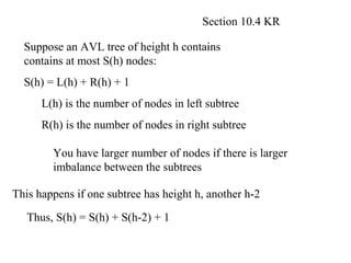 Section 10.4 KR

  Suppose an AVL tree of height h contains
  contains at most S(h) nodes:
  S(h) = L(h) + R(h) + 1
      L(h) is the number of nodes in left subtree
      R(h) is the number of nodes in right subtree

        You have larger number of nodes if there is larger
        imbalance between the subtrees

This happens if one subtree has height h, another h-2

   Thus, S(h) = S(h) + S(h-2) + 1
 