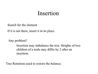 Insertion
 Search for the element
 If it is not there, insert it in its place.

 Any problem?
      Insertion may imbalance the tree. Heights of two
      children of a node may differ by 2 after an
      insertion.


Tree Rotations used to restore the balance.
 