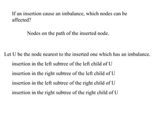 If an insertion cause an imbalance, which nodes can be
   affected?

          Nodes on the path of the inserted node.



Let U be the node nearest to the inserted one which has an imbalance.
   insertion in the left subtree of the left child of U
   insertion in the right subtree of the left child of U
   insertion in the left subtree of the right child of U
   insertion in the right subtree of the right child of U
 