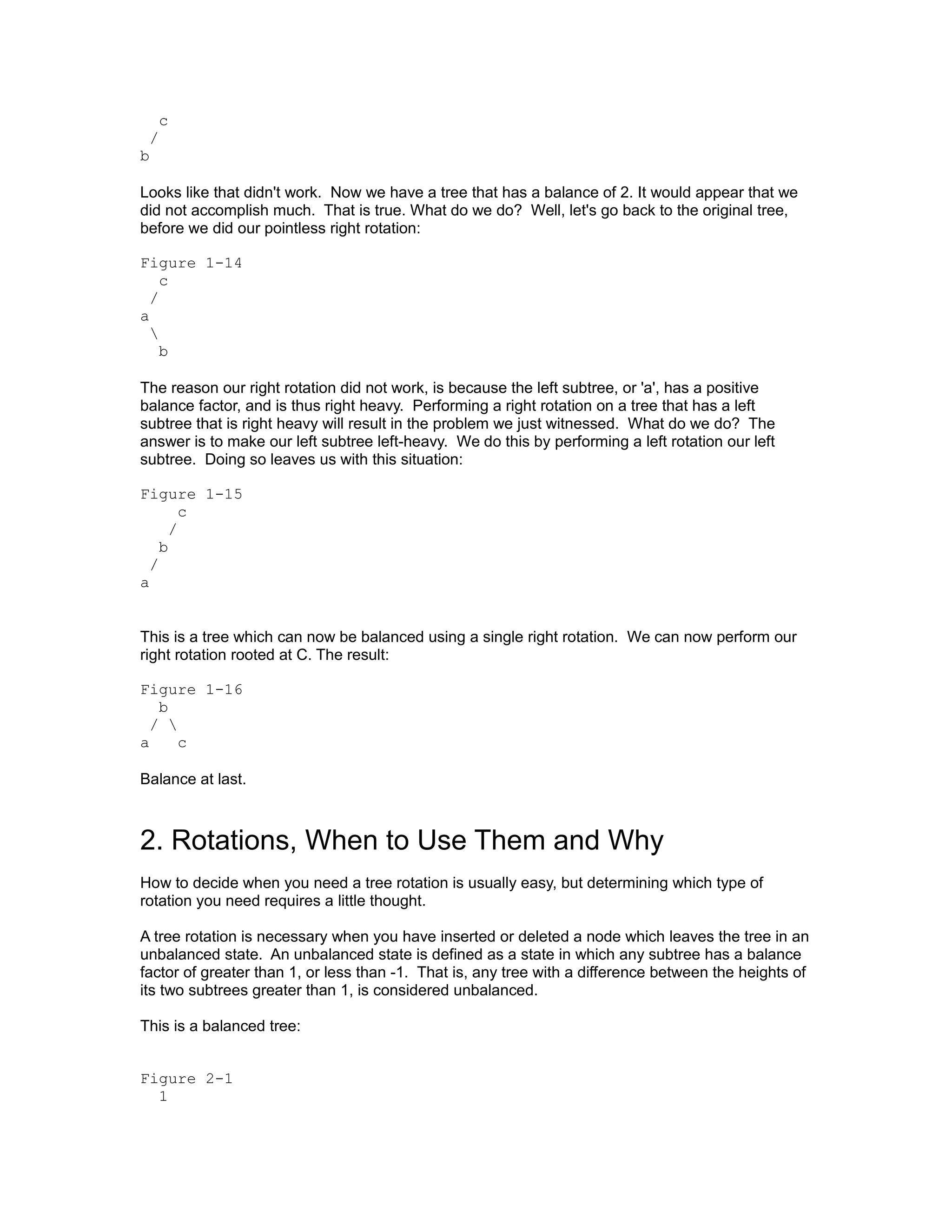 c
 /
b

Looks like that didn't work. Now we have a tree that has a balance of 2. It would appear that we
did not accomplish much. That is true. What do we do? Well, let's go back to the original tree,
before we did our pointless right rotation:

Figure 1-14
    c
  /
a
  
    b

The reason our right rotation did not work, is because the left subtree, or 'a', has a positive
balance factor, and is thus right heavy. Performing a right rotation on a tree that has a left
subtree that is right heavy will result in the problem we just witnessed. What do we do? The
answer is to make our left subtree left-heavy. We do this by performing a left rotation our left
subtree. Doing so leaves us with this situation:

Figure 1-15
        c
      /
    b
  /
a


This is a tree which can now be balanced using a single right rotation. We can now perform our
right rotation rooted at C. The result:

Figure 1-16
   b
  / 
a     c

Balance at last.



2. Rotations, When to Use Them and Why
How to decide when you need a tree rotation is usually easy, but determining which type of
rotation you need requires a little thought.

A tree rotation is necessary when you have inserted or deleted a node which leaves the tree in an
unbalanced state. An unbalanced state is defined as a state in which any subtree has a balance
factor of greater than 1, or less than -1. That is, any tree with a difference between the heights of
its two subtrees greater than 1, is considered unbalanced.

This is a balanced tree:


Figure 2-1
  1
 
