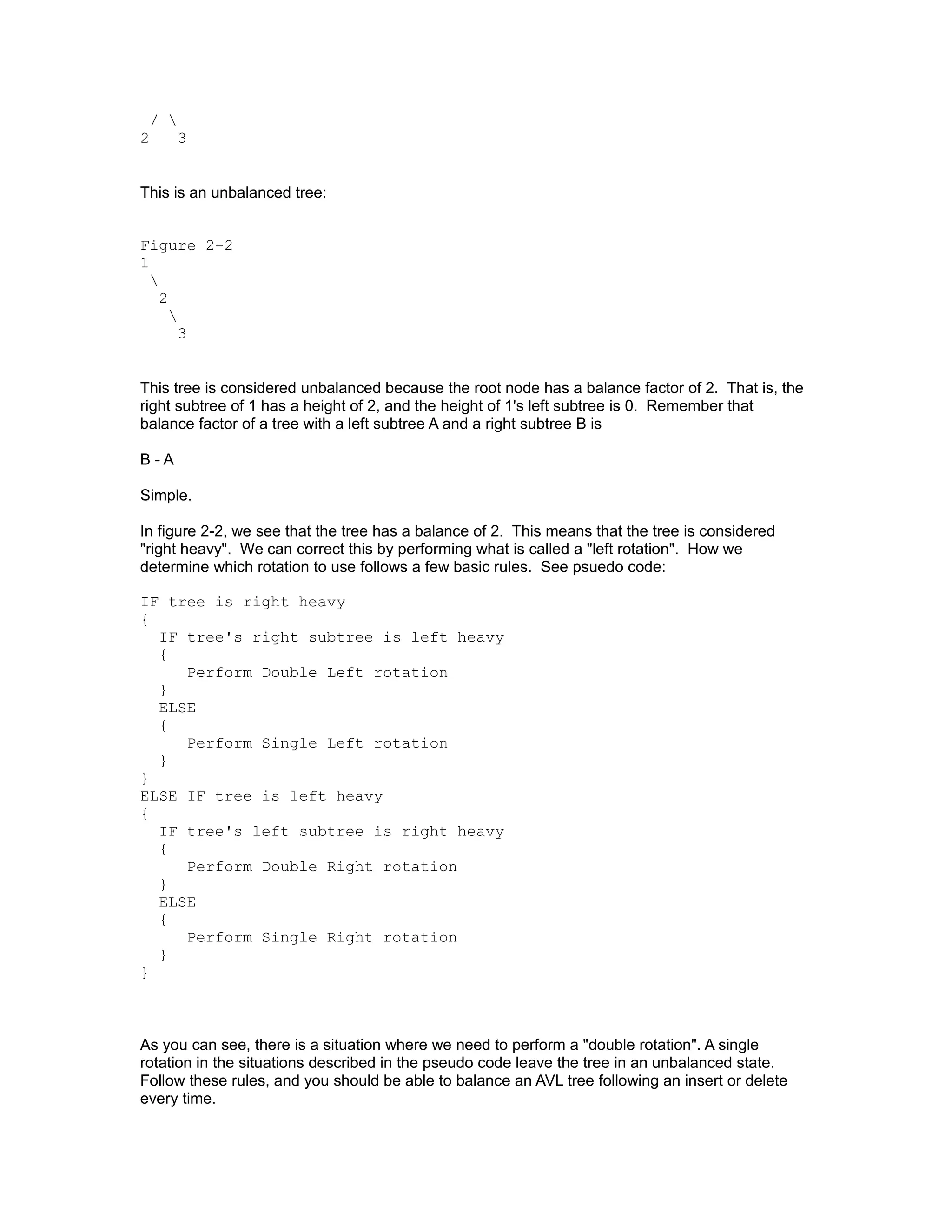 / 
2     3


This is an unbalanced tree:


Figure 2-2
1
  
    2
      
        3


This tree is considered unbalanced because the root node has a balance factor of 2. That is, the
right subtree of 1 has a height of 2, and the height of 1's left subtree is 0. Remember that
balance factor of a tree with a left subtree A and a right subtree B is

B-A

Simple.

In figure 2-2, we see that the tree has a balance of 2. This means that the tree is considered
"right heavy". We can correct this by performing what is called a "left rotation". How we
determine which rotation to use follows a few basic rules. See psuedo code:

IF tree is right heavy
{
  IF tree's right subtree is left heavy
  {
     Perform Double Left rotation
  }
  ELSE
  {
     Perform Single Left rotation
  }
}
ELSE IF tree is left heavy
{
  IF tree's left subtree is right heavy
  {
     Perform Double Right rotation
  }
  ELSE
  {
     Perform Single Right rotation
  }
}



As you can see, there is a situation where we need to perform a "double rotation". A single
rotation in the situations described in the pseudo code leave the tree in an unbalanced state.
Follow these rules, and you should be able to balance an AVL tree following an insert or delete
every time.
 