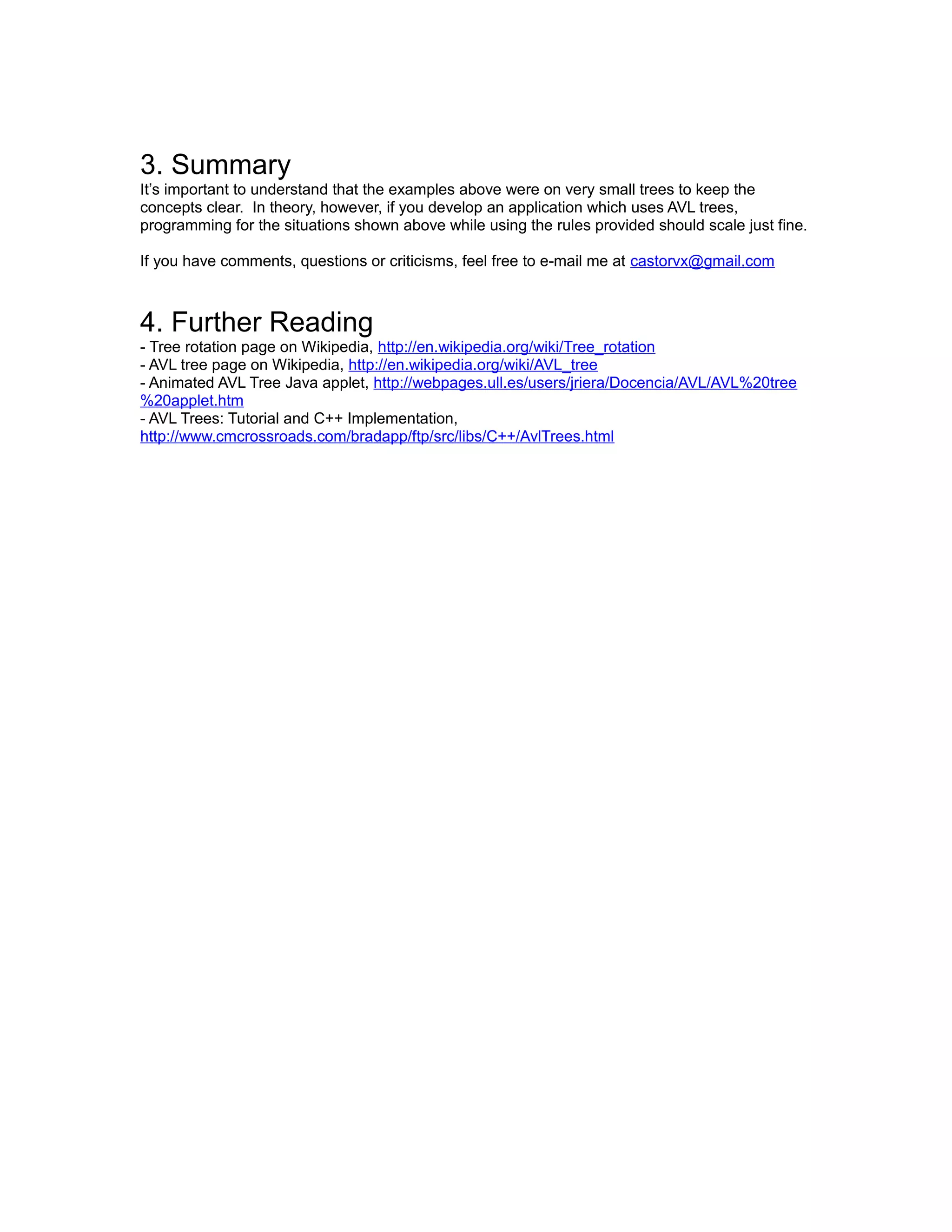 3. Summary
It’s important to understand that the examples above were on very small trees to keep the
concepts clear. In theory, however, if you develop an application which uses AVL trees,
programming for the situations shown above while using the rules provided should scale just fine.

If you have comments, questions or criticisms, feel free to e-mail me at castorvx@gmail.com



4. Further Reading
- Tree rotation page on Wikipedia, http://en.wikipedia.org/wiki/Tree_rotation
- AVL tree page on Wikipedia, http://en.wikipedia.org/wiki/AVL_tree
- Animated AVL Tree Java applet, http://webpages.ull.es/users/jriera/Docencia/AVL/AVL%20tree
%20applet.htm
- AVL Trees: Tutorial and C++ Implementation,
http://www.cmcrossroads.com/bradapp/ftp/src/libs/C++/AvlTrees.html
 