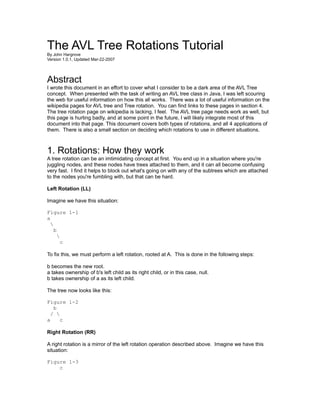 The AVL Tree Rotations Tutorial
By John Hargrove
Version 1.0.1, Updated Mar-22-2007




Abstract
I wrote this document in an effort to cover what I consider to be a dark area of the AVL Tree
concept. When presented with the task of writing an AVL tree class in Java, I was left scouring
the web for useful information on how this all works. There was a lot of useful information on the
wikipedia pages for AVL tree and Tree rotation. You can find links to these pages in section 4.
The tree rotation page on wikipedia is lacking, I feel. The AVL tree page needs work as well, but
this page is hurting badly, and at some point in the future, I will likely integrate most of this
document into that page. This document covers both types of rotations, and all 4 applications of
them. There is also a small section on deciding which rotations to use in different situations.



1. Rotations: How they work
A tree rotation can be an imtimidating concept at first. You end up in a situation where you're
juggling nodes, and these nodes have trees attached to them, and it can all become confusing
very fast. I find it helps to block out what's going on with any of the subtrees which are attached
to the nodes you're fumbling with, but that can be hard.

Left Rotation (LL)

Imagine we have this situation:

Figure 1-1
a
  
    b
      
        c

To fix this, we must perform a left rotation, rooted at A. This is done in the following steps:

b becomes the new root.
a takes ownership of b's left child as its right child, or in this case, null.
b takes ownership of a as its left child.

The tree now looks like this:

Figure 1-2
   b
  / 
a     c

Right Rotation (RR)

A right rotation is a mirror of the left rotation operation described above. Imagine we have this
situation:

Figure 1-3
    c
 