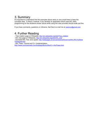 3. Summary
It’s important to understand that the examples above were on very small trees to keep the
concepts clear. In theory, however, if you develop an application which uses AVL trees,
programming for the situations shown above while using the rules provided should scale just fine.

If you have comments, questions or criticisms, feel free to e-mail me at castorvx@gmail.com



4. Further Reading
- Tree rotation page on Wikipedia, http://en.wikipedia.org/wiki/Tree_rotation
- AVL tree page on Wikipedia, http://en.wikipedia.org/wiki/AVL_tree
- Animated AVL Tree Java applet, http://webpages.ull.es/users/jriera/Docencia/AVL/AVL%20tree
%20applet.htm
- AVL Trees: Tutorial and C++ Implementation,
http://www.cmcrossroads.com/bradapp/ftp/src/libs/C++/AvlTrees.html
 
