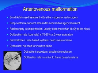 Small AVMs need treatment with either surgery or radiosurgery
 Deep seated & eloquent area AVMs need radiosurgery treatment
 Radiosurgery is single fraction, usually dose more than 18 Gy to the nidus
 Obliteration rate (cure rate) is 70-80% at 2-year evaluation
 Gammaknife / Linac based systems: need invasive frame
 Cyberknife: No need for invasive frame
Out-patient procedure, excellent compliance
Obliteration rate is similar to frame based systems
Arteriovenous malformation
 