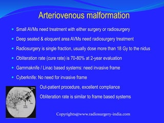  Small AVMs need treatment with either surgery or radiosurgery
 Deep seated & eloquent area AVMs need radiosurgery treatment
 Radiosurgery is single fraction, usually dose more than 18 Gy to the nidus
 Obliteration rate (cure rate) is 70-80% at 2-year evaluation
 Gammaknife / Linac based systems: need invasive frame
 Cyberknife: No need for invasive frame
Out-patient procedure, excellent compliance
Obliteration rate is similar to frame based systems
Arteriovenous malformation
Copyrights@www.radiosurgery-india.com
 