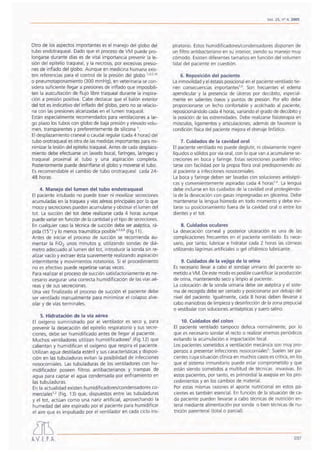 Vol. 25, nO 4, 2005
Otro de 105 aspectos importantes esel manejo del globo del
tubo endotraqueal. Dado que el proceso de VM puede pro-
longarse durante días es de vital importancia prevenir la le-
sión del epitelio traqueal, y la necrosis, por excesivas presio-
nes de inflado del globo. Aunque en medicina humana exis-
ten referencias para el control de la presión del globo ',2,5,16
o pneumotaponamiento (300 mmHg), en veterinaria se con-
sidera suficiente llegar a presiones de inflado que imposibili-
ten la auscultación de flujo libre traqueal durante la inspira-
ción a presión positiva. Cabe destacar que el balón exterior
del tot es indicativo del inflado del globo, pero no se relacio-
na con las presiones alcanzadas en ellumen traqueal.
Están especialmente recomendados para ventilaciones a lar-
go plazo los tubos con globo de baja presión y elevado volu-
men, transparentes y preferentemente de silicona '.
El desplazamiento craneal o caudal reqular (cada 4 horas) del
tubo orotraqueal es otra de las medidas importantes para mi-
nimizar la lesión del epitelio traqueal. Antes de cada desplaza-
miento debe efectuarse un lavado bucal, faríngeo, laríngeo y
traqueal proximal al tubo y una aspiración completa.
Posteriormente puede desinflarse el globo y moverse el tubo.
Es recomendable el cambio de tubo orotraqueal cada 24-
48 horas.
4. Manejo del lumen del tubo endotraqueal
El paciente intubado no puede toser ni movilizar secreciones
acumuladas en la traquea y vías aéreas principales por lo que
moco y secreciones pueden acumularse y obstruir ellumen del
tot. La succión del tot debe realizarse cada 4 horas aunque
puede variar en función de la cantidad y el tipo de secreciones.
En cualquier caso la técnica de succión debe ser aséptica, rá-
pida (15 ") Y lo menos traumática posible'-3.6.8(Fig.11).
Antes de iniciar el proceso de succión se recomienda au-
mentar la FiOz unos minutos y, utilizando sondas de diá-
metro adecuado al lumen del tot, introducir la sonda sin re-
alizar vacío y extraer ésta suavemente realizando aspiración
intermitente y movimientos rotatorios. Si el procedimiento
no es efectivo puede repetirse varias veces.
Para realizar el proceso de succión satisfactoriamente es ne-
cesario asegurar una correcta humidificación de las vías aé-
reas y de sus secreciones.
Una vez finalizado el proceso de succión el paciente debe
ser ventilado manualmente para minimizar el colapso alve-
olar y de vías terminales.
5. Hidratación de la vía aérea
El oxígeno suministrado por el ventilador es seco y, para
prevenir la desecación del epitelio respiratorio y sus secre-
ciones, debe ser humidificado antes de llegar al paciente.
Muchos ventiladores utilizan hurnidificadores/ (Fig.12) que
calientan y humidifican el oxígeno que respira el paciente.
Utilizan agua destilada estéril y sus características y disposi-
ción en las tubuladuras evitan la posibilidad de infecciones
nosocomiales. Las tubuladuras de los ventiladores con hu-
midificador poseen filtros antibacterianos y trampas de
agua para captar el agua condensada por enfriamiento en
las tubuladuras.
En la actualidad existen humidificadores/condensadores co-
merciales'r' (Fig. 13) que, dispuestos entre las tubuladuras
y el tot. actúan como una nariz artificial, aprovechando la
humedad del aire espirado por el paciente para humidificar
el aire que es impulsado por el ventilador en cada ciclo ins-
¿]~
AV E.P.A.
piratorio. Estos humidificadores/condensadores disponen de
un filtro antibacteriana en su interior, siendo su manejo muy
cómodo. Existen diferentes tamaños en función del volumen
tidal del paciente en cuestión.
6. Reposición del paciente
La inmovilidad y el éstasis posicional en el paciente ventilado tie-
nen consecuencias Importantes':", Son frecuentes el edema
apendicular y la presencia de úlceras por decúbito, especial-
mente en salientes óseos y puntos de presión. Por ello debe
proporcionarse un lecho confortable y acolchado al paciente,
reposicionándolo cada 4 horas, variando el grado de decúbito y
la posición de las extremidades. Debe realizarse fisioterapia en
músculos, ligamentos y articulaciones; además de favorecer la
condición física del paciente mejora el drenaje linfático.
7. Cuidados de la cavidad oral
El paciente ventilado no puede deglutir, ni obviamente ingerir
líquidos o sólidos por vía oral, con lo que van a acumularse se-
creciones en boca y faringe. Estas secreciones pueden infec-
tarse con facilidad por la propia flora oral predisponiendo así
al paciente a infecciones nosocomiales.
La boca y faringe deben ser lavadas con soluciones antisépti-
cas y convenientemente aspiradas cada 4 horas'.6. La lengua
debe incluirse en los cuidados de la cavidad oral protegiéndo-
la de la desecación con gasas impregnadas en glicerina. Debe
mantenerse la lengua húmeda en todo momento y debe evi-
tarse su posicionamiento fuera de la cavidad oral o entre los
dientes y el tot.
8. Cuidados oculares
La desecación corneal y posterior ulceración es una de las
complicaciones frecuentes en el paciente ventilado. Es nece-
sario, por tanto, lubricar e hidratar cada 2 horas las córneas
utilizando lágrimas artificiales o gel oftálmico lubricante.
9. Cuidados de la vejiga de la orina
Es necesario llevar a cabo el sondaje urinario del paciente so-
metido a VM. De este modo es posible cuantificar la producción
de orina, manteniendo seco y limpio al paciente.
La colocación de la sonda urinaria debe ser aséptica y el siste-
ma de recogida debe ser cerrado y posicionarse por debajo del
nivel del paciente. Igualmente, cada 8 horas deben llevarse a
cabo maniobras de limpieza y desinfección de la zona prepucial
o vestibular con soluciones antisépticas y suero salino.
10. Cuidados del colon
El paciente ventilado tampoco defeca normalmente, por lo
que es necesario sondar el recto o realizar enemas periódicos
evitando la acumulación e impactación fecal.
Los pacientes sometidos a ventilación mecánica son muy pro-
pensos a presentar infecciones nosocorniales". Suelen ser pa-
cientes cuya situación clínica en muchos casos es crítica, en los
que el sistema inmunitario puede estar comprometido y que
están siendo sometidos a multitud de técnicas invasivas. En
estos pacientes, por tanto, es primordial la asepsia en los pro-
cedimientos y en los cambios de material.
Por estas mismas razones el aporte nutricional en estos pa-
cientes es también esencial. En función de la situación de ca-
da paciente pueden llevarse a cabo técnicas de nutrición en-
teral mediante alimentación por sonda o bien técnicas de nu-
trición parenteral (total o parcial).
237
 