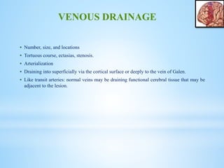  Number, size, and locations
 Tortuous course, ectasias, stenosis.
 Arterialization
 Draining into superficially via the cortical surface or deeply to the vein of Galen.
 Like transit arteries: normal veins may be draining functional cerebral tissue that may be
adjacent to the lesion.
VENOUS DRAINAGE
 
