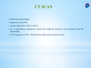  Intracranial hemorrhage.
 Suspicion of an AVM.
 calcium deposition (25% to 30% )
 Iso- to hyperdense serpiginous vessels that might be located at some distance from the
hemorrhage.
 A CT angiogram (CTA) : delineate the nidus and associated vessels.
CT SCAN
 