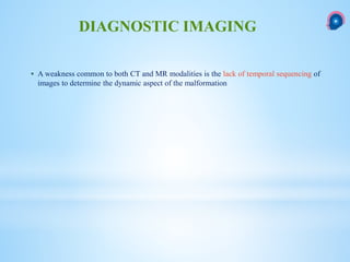  A weakness common to both CT and MR modalities is the lack of temporal sequencing of
images to determine the dynamic aspect of the malformation
DIAGNOSTIC IMAGING
 