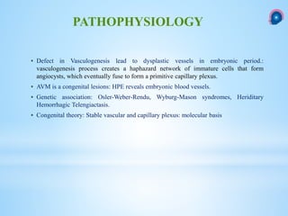  Defect in Vasculogenesis lead to dysplastic vessels in embryonic period.:
vasculogenesis process creates a haphazard network of immature cells that form
angiocysts, which eventually fuse to form a primitive capillary plexus.
 AVM is a congenital lesions: HPE reveals embryonic blood vessels.
 Genetic association: Osler-Weber-Rendu, Wyburg-Mason syndromes, Heriditary
Hemorrhagic Telengiactasis.
 Congenital theory: Stable vascular and capillary plexus: molecular basis
PATHOPHYSIOLOGY
 