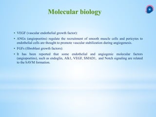  VEGF (vascular endothelial growth factor):
 ANGs (angiopoetins) regulate the recruitment of smooth muscle cells and pericytes to
endothelial cells are thought to promote vascular stabilization during angiogenesis.
 FGFs (fibroblast growth factors):
 It has been reported that some endothelial and angiogenic molecular factors
(angiopoetins), such as endoglin, Alk1, VEGF, SMAD1, and Notch signaling are related
to the bAVM formation.
Molecular biology
 