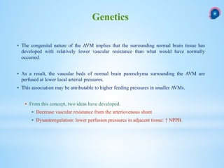  The congenital nature of the AVM implies that the surrounding normal brain tissue has
developed with relatively lower vascular resistance than what would have normally
occurred.
 As a result, the vascular beds of normal brain parenchyma surrounding the AVM are
perfused at lower local arterial pressures.
 This association may be attributable to higher feeding pressures in smaller AVMs.
 From this concept, two ideas have developed.
 Decrease vascular resistance from the arteriovenous shunt
 Dysautoregulation: lower perfusion pressures in adjacent tissue: ↑ NPPB.
Genetics
 