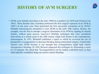  AVMs were initially described in the mid- 1800s by Luschka1 (in 1854) and Virchow2 (in
1863). Three decades later, Giordano performed the first surgical exposure of an AVM in
1889.3 In the same year, Péan performed the first successful extirpation of an AVM.3
Multiple neurosurgeons attempted to treat AVMs in the early 20th century. Krause, for
example, was the first to attempt a surgical elimination of an AVM by ligating its arterial
feeders, without great success, however.4 Multiple techniques that were considered
innovations at a certain point in the 20th century might look bizarre to the contemporary
neurosurgeon. In 1951, Bilsland5 published a report in which he reviewed the use of
preoperative exsanguination to decrease bleeding during intracranial surgery; of particular
interest were AVMs because it was thought that exsanguination might help control
intraoperative bleeding. In 1954, Brown6 supported this technique by illustrating a series
of 133 patients. He stated that “[exsanguination] can be readily controlled more so than
when specific vasodilator drugs are used to reduce bleeding.
HISTORY OF AVM SURGERY
 