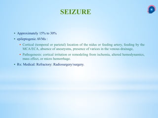  Approximately 15% to 30%
 epileptogenic AVMs :
 Cortical (temporal or parietal) location of the nidus or feeding artery, feeding by the
MCA/ECA, absence of aneurysms, presence of varices in the venous drainage,
 Pathogenesis: cortical irritation or remodeling from ischemia, altered hemodynamics,
mass effect, or micro hemorrhage.
 Rx: Medical: Refractory: Radiosurgery/surgery.
SEIZURE
 