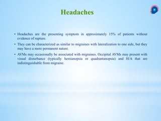  Headaches are the presenting symptom in approximately 15% of patients without
evidence of rupture.
 They can be characterized as similar to migraines with lateralization to one side, but they
may have a more permanent nature.
 AVMs may occasionally be associated with migraines. Occipital AVMs may present with
visual disturbance (typically hemianopsia or quadrantanopsia) and H/A that are
indistinguishable from migraine.
Headaches
 
