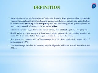  Brain arteriovenous malformations (AVMs) are dynamic, high pressure flow, dysplastic
vascular lesion characterized by abnormal connections between arteries and veins leading
to arteriovenous shunting with no capillary bed and intervening neural parenchyma in an
intervening network of vessels—the so- called nidus.
 These usually are congenital lesions with a lifelong risk of bleeding of ≈ 2–4% per year.
 Small AVMs are now thought to have much higher pressure in the feeding arteries: so
small AVMs are more lethal than larger ones and bleeds more frequent.
 S-m grade 1–3: annual risk of hemorrhage is 3.5%. S-m grade 4–5: annual risk of
hemorrhage is 2.5%.
 The hemorrhage risk (but not the rate) may be higher in pediatrics or with posterior-fossa
AVMs.
DEFINITION
 