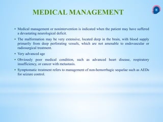  Medical management or nonintervention is indicated when the patient may have suffered
a devastating neurological deficit.
 The malformation may be very extensive, located deep in the brain, with blood supply
primarily from deep perforating vessels, which are not amenable to endovascular or
radiosurgical treatment.
 Very advanced age
 Obviously poor medical condition, such as advanced heart disease, respiratory
insufficiency, or cancer with metastasis.
 Symptomatic treatment refers to management of non-hemorrhagic sequelae such as AEDs
for seizure control.
MEDICAL MANAGEMENT
 